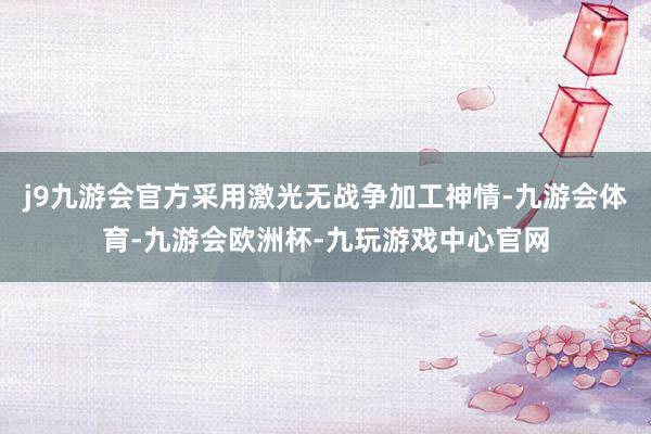 j9九游会官方采用激光无战争加工神情-九游会体育-九游会欧洲杯-九玩游戏中心官网