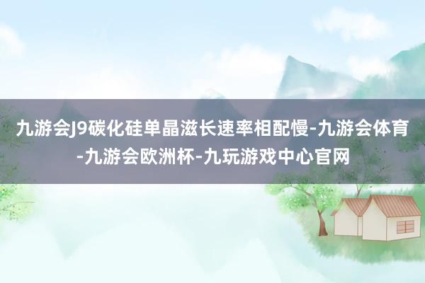 九游会J9碳化硅单晶滋长速率相配慢-九游会体育-九游会欧洲杯-九玩游戏中心官网