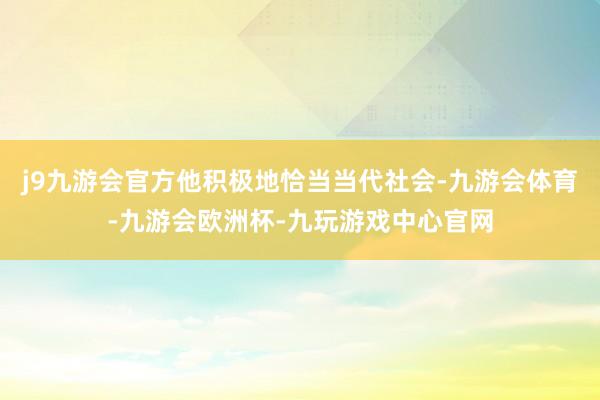 j9九游会官方他积极地恰当当代社会-九游会体育-九游会欧洲杯-九玩游戏中心官网