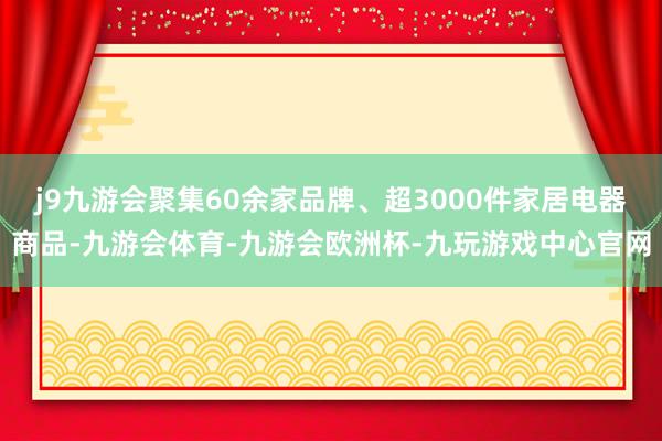 j9九游会聚集60余家品牌、超3000件家居电器商品-九游会体育-九游会欧洲杯-九玩游戏中心官网