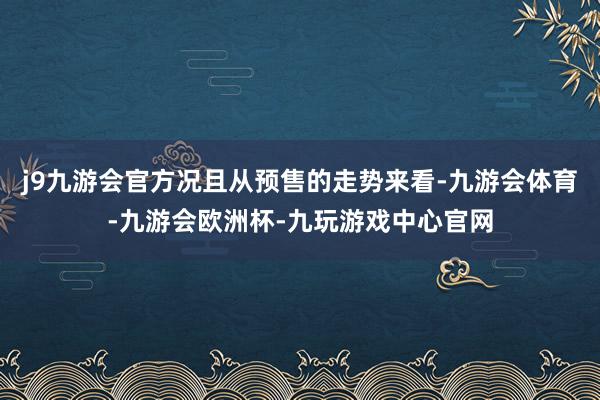 j9九游会官方况且从预售的走势来看-九游会体育-九游会欧洲杯-九玩游戏中心官网