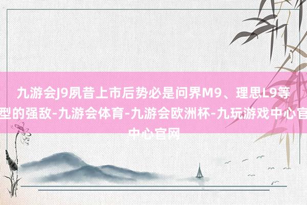 九游会J9夙昔上市后势必是问界M9、理思L9等车型的强敌-九游会体育-九游会欧洲杯-九玩游戏中心官网