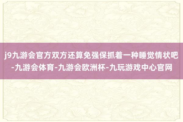 j9九游会官方双方还算免强保抓着一种睡觉情状吧-九游会体育-九游会欧洲杯-九玩游戏中心官网