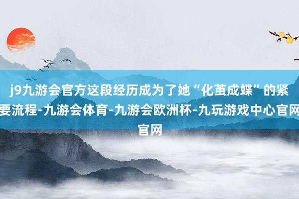 j9九游会官方这段经历成为了她“化茧成蝶”的紧要流程-九游会体育-九游会欧洲杯-九玩游戏中心官网