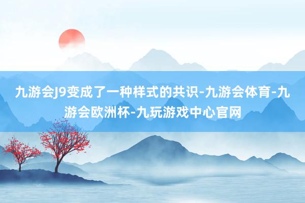 九游会J9变成了一种样式的共识-九游会体育-九游会欧洲杯-九玩游戏中心官网