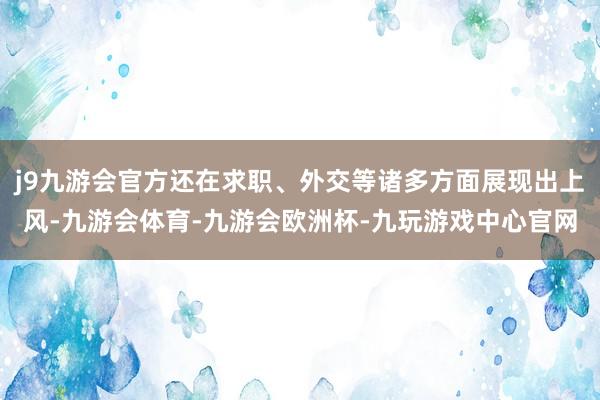 j9九游会官方还在求职、外交等诸多方面展现出上风-九游会体育-九游会欧洲杯-九玩游戏中心官网