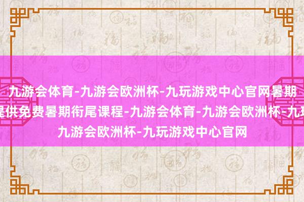 九游会体育-九游会欧洲杯-九玩游戏中心官网暑期衔尾课程校方提供免费暑期衔尾课程-九游会体育-九游会欧洲杯-九玩游戏中心官网