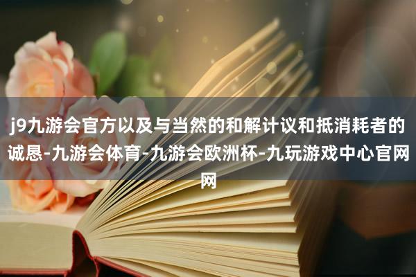 j9九游会官方以及与当然的和解计议和抵消耗者的诚恳-九游会体育-九游会欧洲杯-九玩游戏中心官网