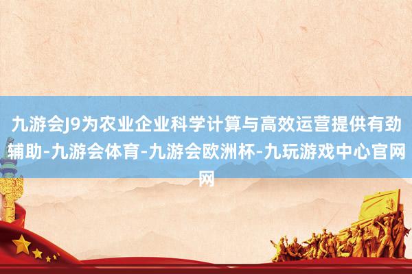 九游会J9为农业企业科学计算与高效运营提供有劲辅助-九游会体育-九游会欧洲杯-九玩游戏中心官网