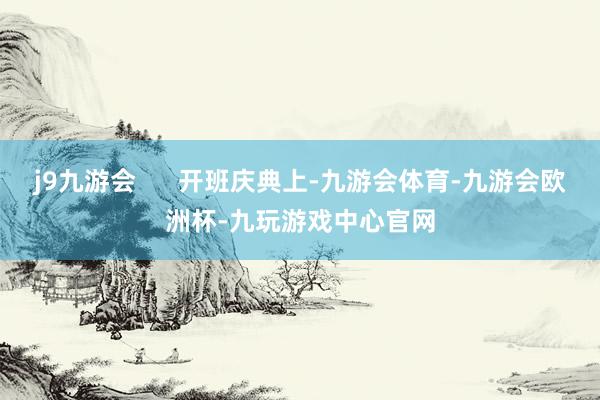 j9九游会      开班庆典上-九游会体育-九游会欧洲杯-九玩游戏中心官网