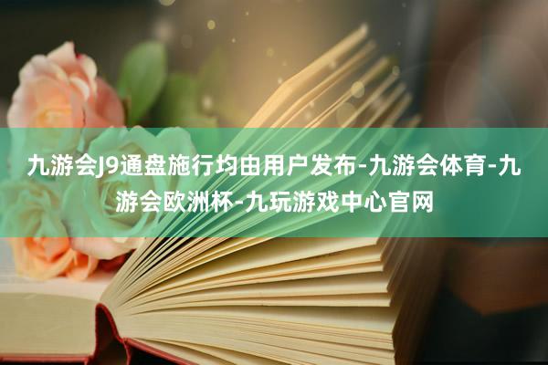 九游会J9通盘施行均由用户发布-九游会体育-九游会欧洲杯-九玩游戏中心官网
