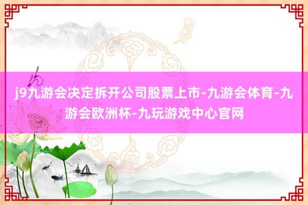 j9九游会决定拆开公司股票上市-九游会体育-九游会欧洲杯-九玩游戏中心官网