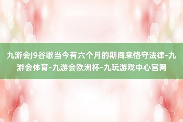 九游会J9谷歌当今有六个月的期间来恪守法律-九游会体育-九游会欧洲杯-九玩游戏中心官网