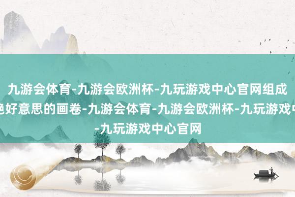 九游会体育-九游会欧洲杯-九玩游戏中心官网组成了一幅绝好意思的画卷-九游会体育-九游会欧洲杯-九玩游戏中心官网