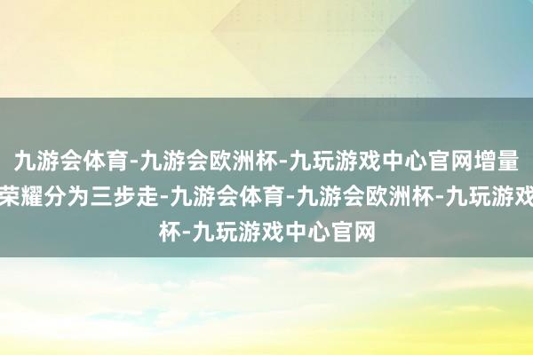 九游会体育-九游会欧洲杯-九玩游戏中心官网增量在那里？荣耀分为三步走-九游会体育-九游会欧洲杯-九玩游戏中心官网