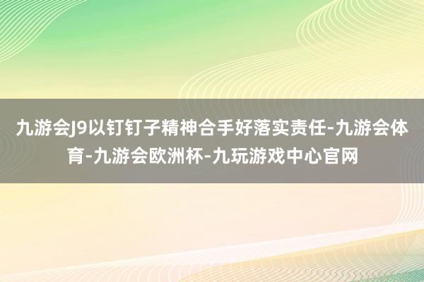 九游会J9以钉钉子精神合手好落实责任-九游会体育-九游会欧洲杯-九玩游戏中心官网