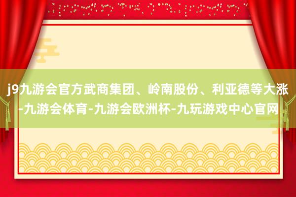 j9九游会官方武商集团、岭南股份、利亚德等大涨-九游会体育-九游会欧洲杯-九玩游戏中心官网
