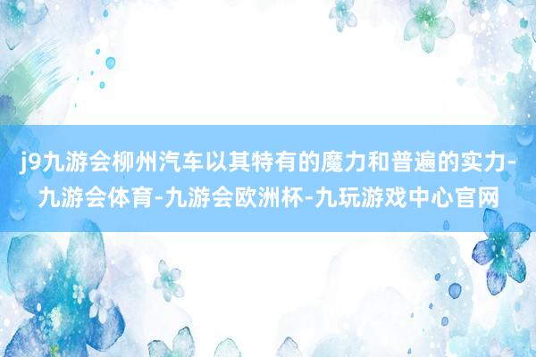 j9九游会柳州汽车以其特有的魔力和普遍的实力-九游会体育-九游会欧洲杯-九玩游戏中心官网