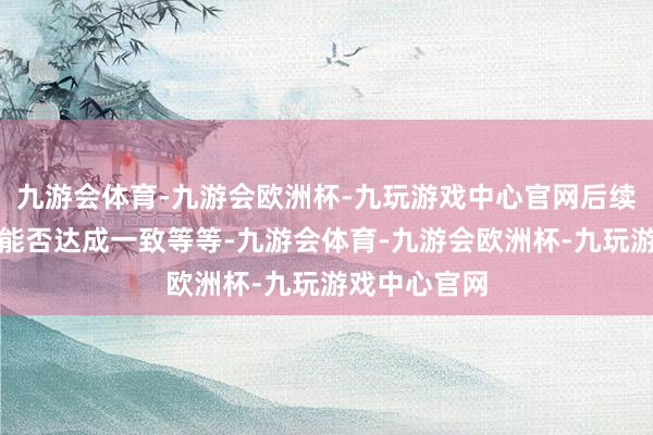 九游会体育-九游会欧洲杯-九玩游戏中心官网后续扮演的标的能否达成一致等等-九游会体育-九游会欧洲杯-九玩游戏中心官网