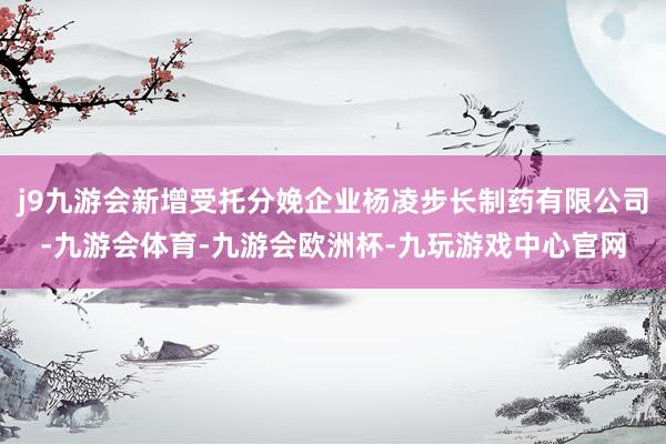 j9九游会新增受托分娩企业杨凌步长制药有限公司-九游会体育-九游会欧洲杯-九玩游戏中心官网