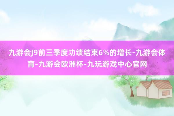 九游会J9前三季度功绩结束6%的增长-九游会体育-九游会欧洲杯-九玩游戏中心官网