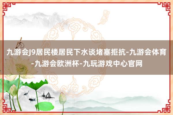 九游会J9居民楼居民下水谈堵塞拒抗-九游会体育-九游会欧洲杯-九玩游戏中心官网
