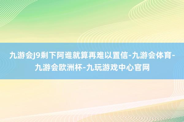 九游会J9剩下阿谁就算再难以置信-九游会体育-九游会欧洲杯-九玩游戏中心官网
