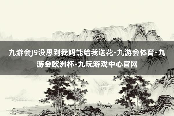 九游会J9没思到我妈能给我送花-九游会体育-九游会欧洲杯-九玩游戏中心官网
