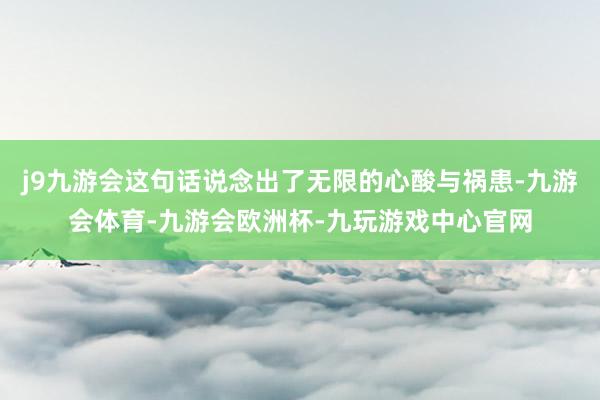 j9九游会这句话说念出了无限的心酸与祸患-九游会体育-九游会欧洲杯-九玩游戏中心官网