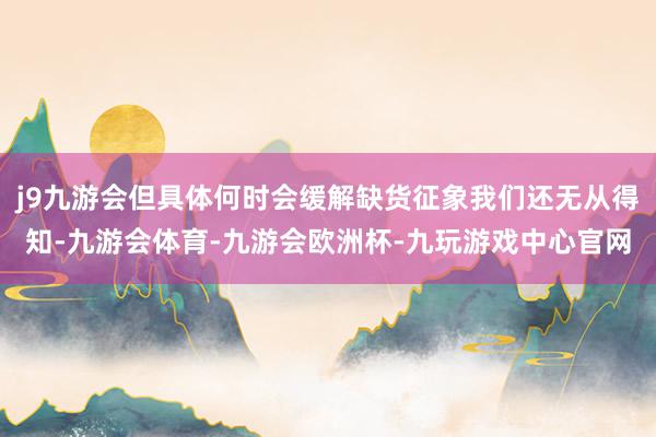 j9九游会但具体何时会缓解缺货征象我们还无从得知-九游会体育-九游会欧洲杯-九玩游戏中心官网