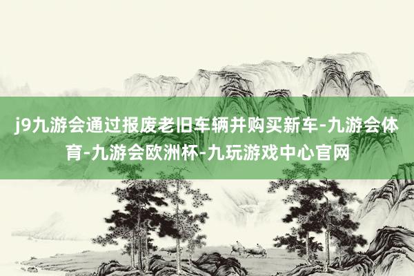 j9九游会通过报废老旧车辆并购买新车-九游会体育-九游会欧洲杯-九玩游戏中心官网