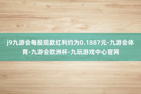 j9九游会每股现款红利约为0.1887元-九游会体育-九游会欧洲杯-九玩游戏中心官网