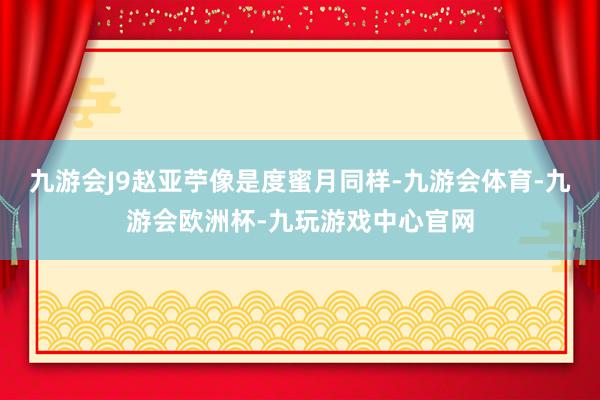 九游会J9赵亚苧像是度蜜月同样-九游会体育-九游会欧洲杯-九玩游戏中心官网
