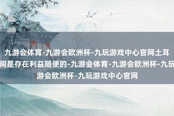 九游会体育-九游会欧洲杯-九玩游戏中心官网土耳其和以色列之间是存在利益随便的-九游会体育-九游会欧洲杯-九玩游戏中心官网