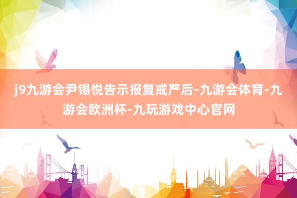 j9九游会尹锡悦告示报复戒严后-九游会体育-九游会欧洲杯-九玩游戏中心官网
