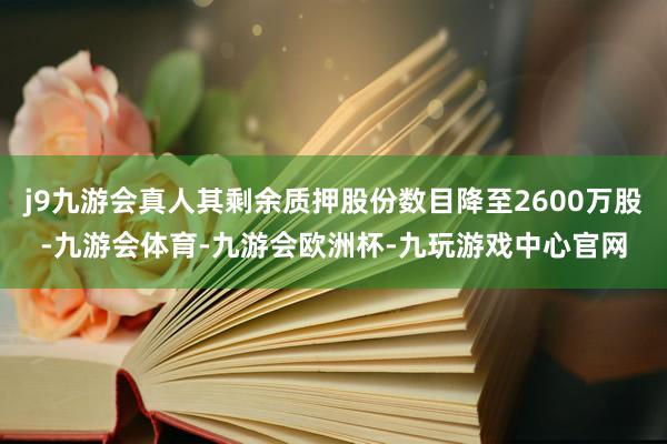 j9九游会真人其剩余质押股份数目降至2600万股-九游会体育-九游会欧洲杯-九玩游戏中心官网