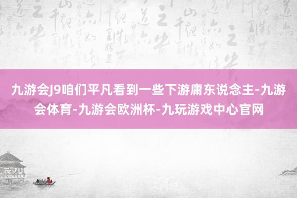 九游会J9咱们平凡看到一些下游庸东说念主-九游会体育-九游会欧洲杯-九玩游戏中心官网