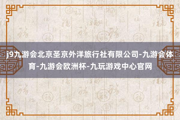 j9九游会北京圣京外洋旅行社有限公司-九游会体育-九游会欧洲杯-九玩游戏中心官网
