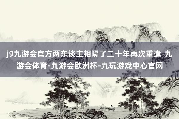j9九游会官方两东谈主相隔了二十年再次重逢-九游会体育-九游会欧洲杯-九玩游戏中心官网