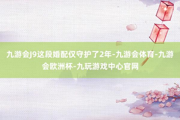 九游会J9这段婚配仅守护了2年-九游会体育-九游会欧洲杯-九玩游戏中心官网