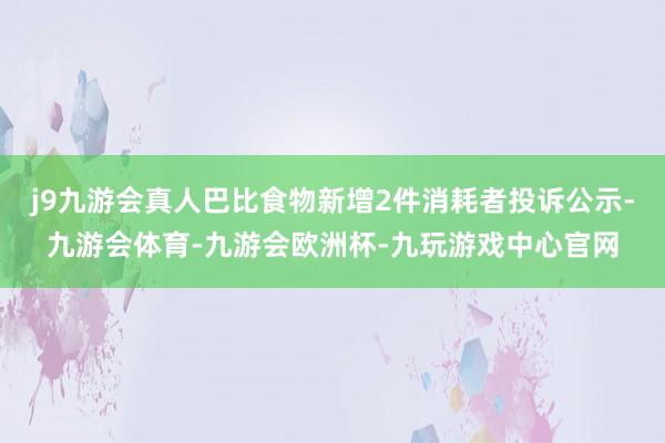 j9九游会真人巴比食物新增2件消耗者投诉公示-九游会体育-九游会欧洲杯-九玩游戏中心官网
