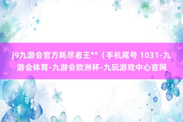j9九游会官方耗尽者王**（手机尾号 1031-九游会体育-九游会欧洲杯-九玩游戏中心官网