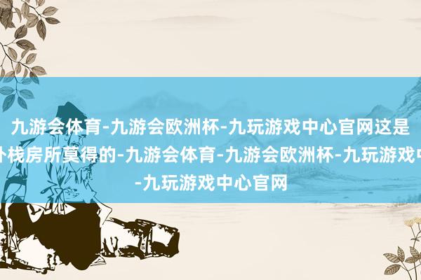 九游会体育-九游会欧洲杯-九玩游戏中心官网这是珠江海外栈房所莫得的-九游会体育-九游会欧洲杯-九玩游戏中心官网