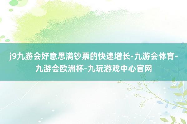 j9九游会好意思满钞票的快速增长-九游会体育-九游会欧洲杯-九玩游戏中心官网