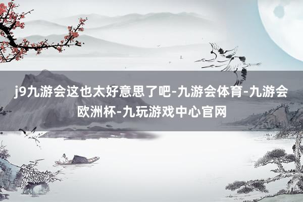j9九游会这也太好意思了吧-九游会体育-九游会欧洲杯-九玩游戏中心官网