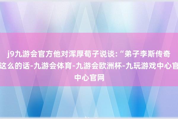 j9九游会官方他对浑厚荀子说谈:“弟子李斯传奇过这么的话-九游会体育-九游会欧洲杯-九玩游戏中心官网
