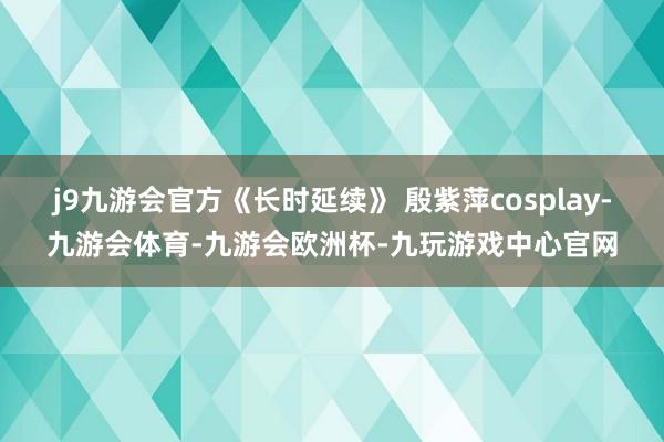 j9九游会官方《长时延续》 殷紫萍cosplay-九游会体育-九游会欧洲杯-九玩游戏中心官网