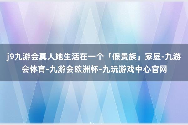j9九游会真人她生活在一个「假贵族」家庭-九游会体育-九游会欧洲杯-九玩游戏中心官网