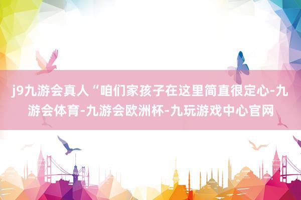 j9九游会真人“咱们家孩子在这里简直很定心-九游会体育-九游会欧洲杯-九玩游戏中心官网