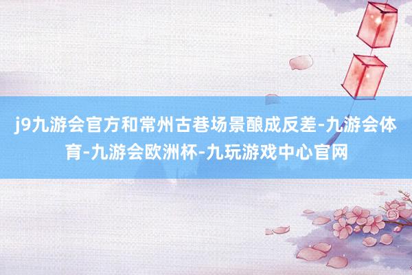 j9九游会官方和常州古巷场景酿成反差-九游会体育-九游会欧洲杯-九玩游戏中心官网